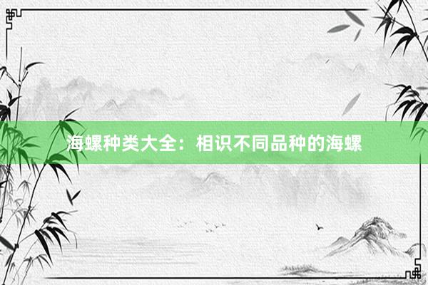 海螺种类大全：相识不同品种的海螺